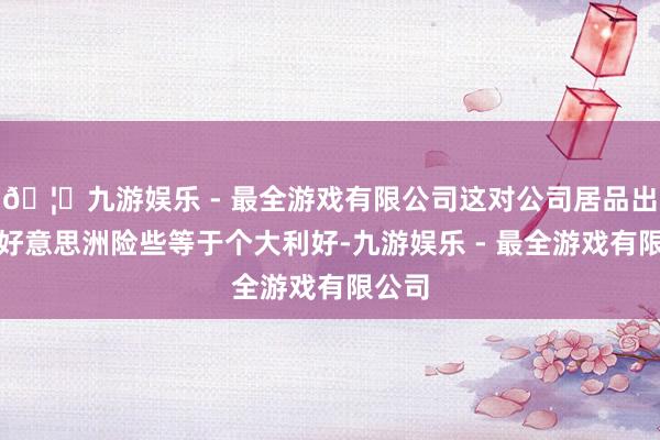 🦄九游娱乐 - 最全游戏有限公司这对公司居品出口南好意思洲险些等于个大利好-九游娱乐 - 最全游戏有限公司