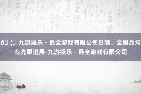 🦄九游娱乐 - 最全游戏有限公司白酒、全国品均有亮眼进展-九游娱乐 - 最全游戏有限公司