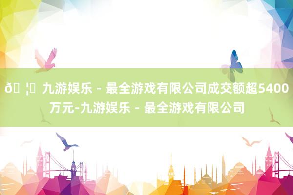 🦄九游娱乐 - 最全游戏有限公司成交额超5400万元-九游娱乐 - 最全游戏有限公司