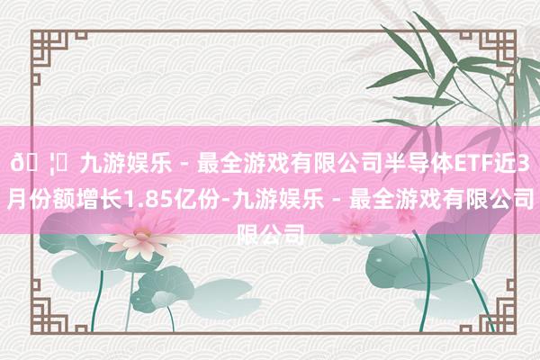 🦄九游娱乐 - 最全游戏有限公司半导体ETF近3月份额增长1.85亿份-九游娱乐 - 最全游戏有限公司