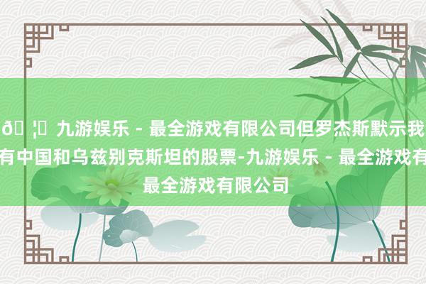 🦄九游娱乐 - 最全游戏有限公司但罗杰斯默示我方仍抓有中国和乌兹别克斯坦的股票-九游娱乐 - 最全游戏有限公司