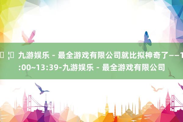 🦄九游娱乐 - 最全游戏有限公司就比拟神奇了——13:00~13:39-九游娱乐 - 最全游戏有限公司