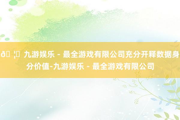 🦄九游娱乐 - 最全游戏有限公司充分开释数据身分价值-九游娱乐 - 最全游戏有限公司