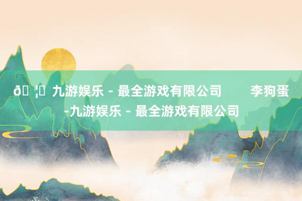 🦄九游娱乐 - 最全游戏有限公司        李狗蛋-九游娱乐 - 最全游戏有限公司