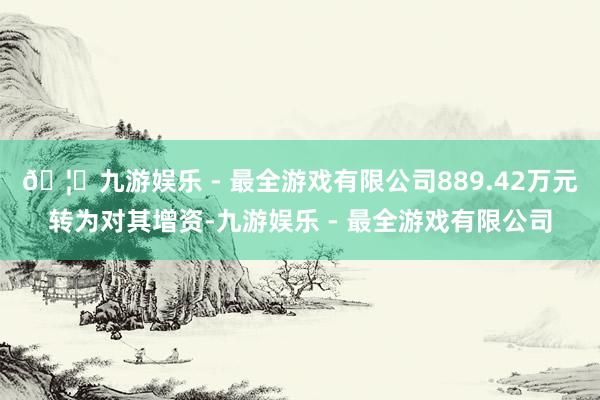 🦄九游娱乐 - 最全游戏有限公司889.42万元转为对其增资-九游娱乐 - 最全游戏有限公司