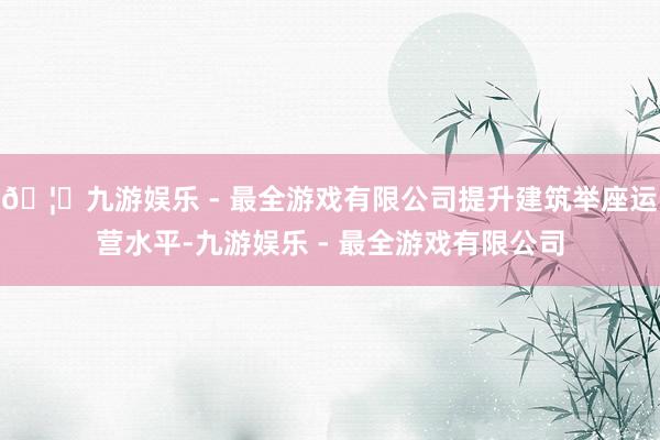🦄九游娱乐 - 最全游戏有限公司提升建筑举座运营水平-九游娱乐 - 最全游戏有限公司