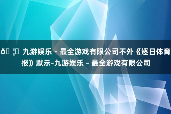 🦄九游娱乐 - 最全游戏有限公司不外《逐日体育报》默示-九游娱乐 - 最全游戏有限公司