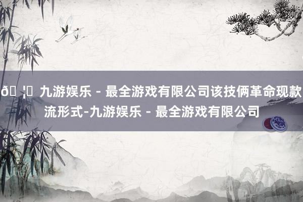 🦄九游娱乐 - 最全游戏有限公司该技俩革命现款流形式-九游娱乐 - 最全游戏有限公司