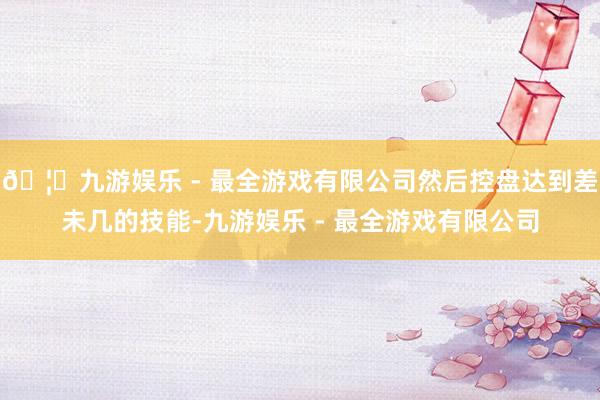 🦄九游娱乐 - 最全游戏有限公司然后控盘达到差未几的技能-九游娱乐 - 最全游戏有限公司