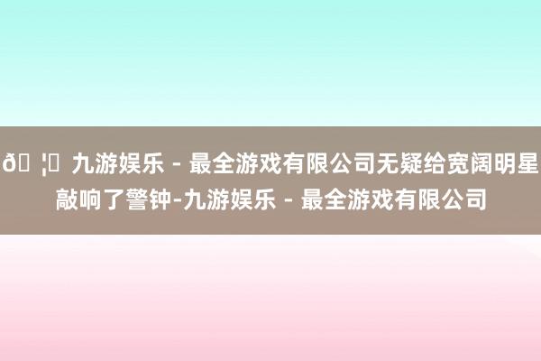 🦄九游娱乐 - 最全游戏有限公司无疑给宽阔明星敲响了警钟-九游娱乐 - 最全游戏有限公司