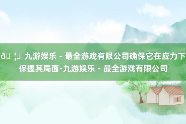 🦄九游娱乐 - 最全游戏有限公司确保它在应力下保握其局面-九游娱乐 - 最全游戏有限公司