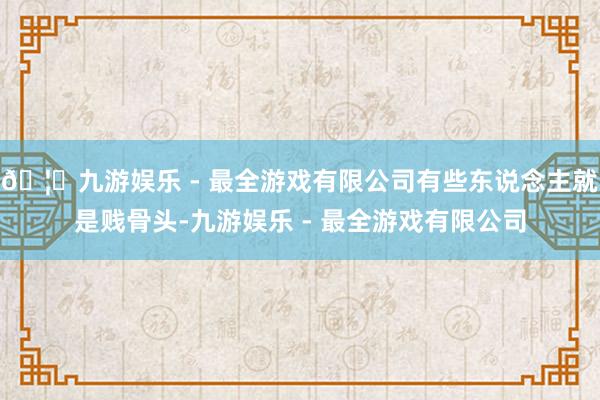 🦄九游娱乐 - 最全游戏有限公司有些东说念主就是贱骨头-九游娱乐 - 最全游戏有限公司
