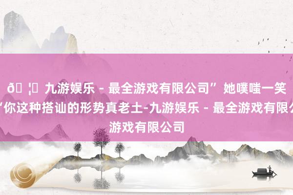 🦄九游娱乐 - 最全游戏有限公司” 她噗嗤一笑：“你这种搭讪的形势真老土-九游娱乐 - 最全游戏有限公司