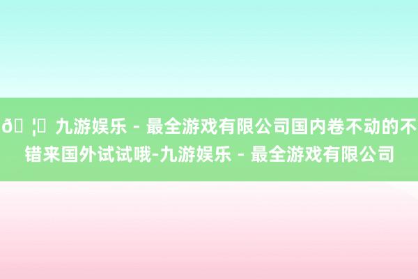 🦄九游娱乐 - 最全游戏有限公司国内卷不动的不错来国外试试哦-九游娱乐 - 最全游戏有限公司