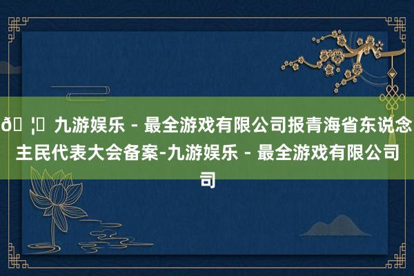 🦄九游娱乐 - 最全游戏有限公司报青海省东说念主民代表大会备案-九游娱乐 - 最全游戏有限公司