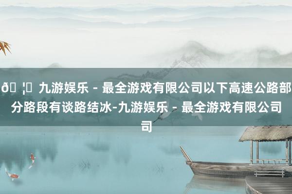 🦄九游娱乐 - 最全游戏有限公司以下高速公路部分路段有谈路结冰-九游娱乐 - 最全游戏有限公司