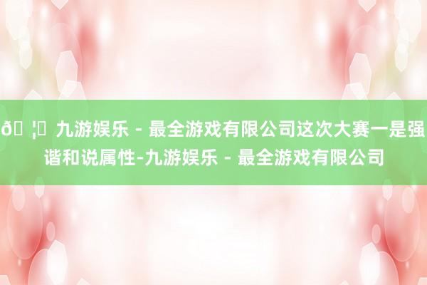 🦄九游娱乐 - 最全游戏有限公司这次大赛一是强谐和说属性-九游娱乐 - 最全游戏有限公司