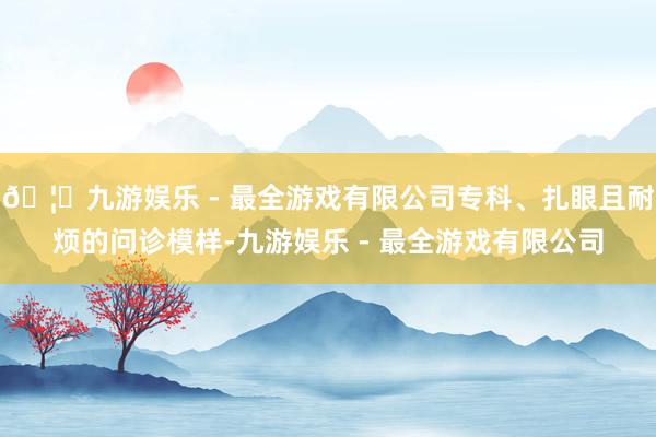 🦄九游娱乐 - 最全游戏有限公司专科、扎眼且耐烦的问诊模样-九游娱乐 - 最全游戏有限公司