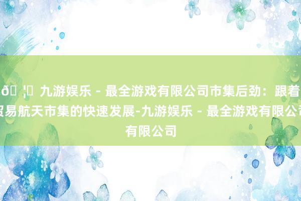 🦄九游娱乐 - 最全游戏有限公司市集后劲：跟着贸易航天市集的快速发展-九游娱乐 - 最全游戏有限公司