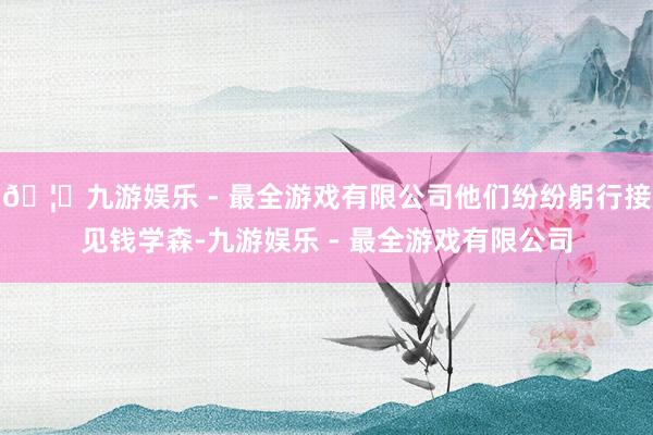 🦄九游娱乐 - 最全游戏有限公司他们纷纷躬行接见钱学森-九游娱乐 - 最全游戏有限公司