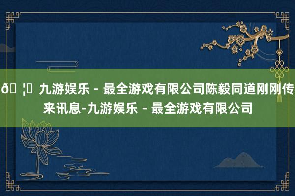 🦄九游娱乐 - 最全游戏有限公司陈毅同道刚刚传来讯息-九游娱乐 - 最全游戏有限公司