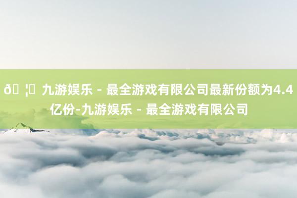 🦄九游娱乐 - 最全游戏有限公司最新份额为4.4亿份-九游娱乐 - 最全游戏有限公司
