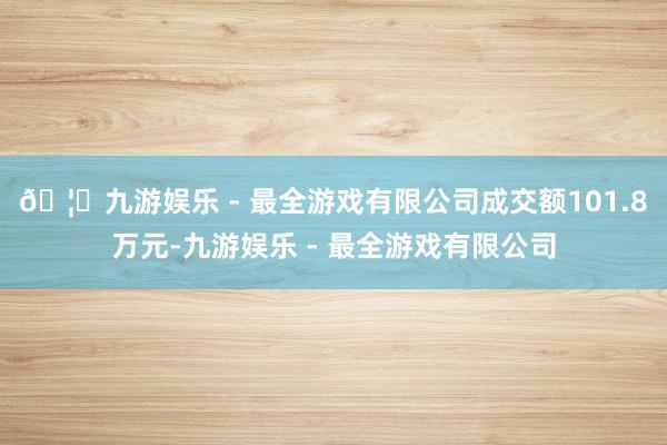 🦄九游娱乐 - 最全游戏有限公司成交额101.8万元-九游娱乐 - 最全游戏有限公司