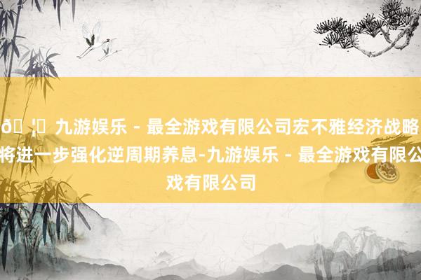 🦄九游娱乐 - 最全游戏有限公司宏不雅经济战略还将进一步强化逆周期养息-九游娱乐 - 最全游戏有限公司
