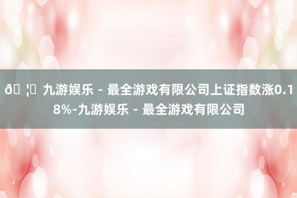 🦄九游娱乐 - 最全游戏有限公司上证指数涨0.18%-九游娱乐 - 最全游戏有限公司