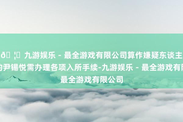 🦄九游娱乐 - 最全游戏有限公司算作嫌疑东谈主身份的尹锡悦需办理各项入所手续-九游娱乐 - 最全游戏有限公司