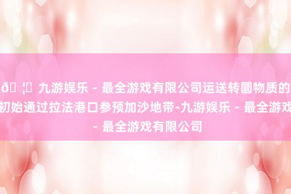 🦄九游娱乐 - 最全游戏有限公司运送转圜物质的卡车依然初始通过拉法港口参预加沙地带-九游娱乐 - 最全游戏有限公司