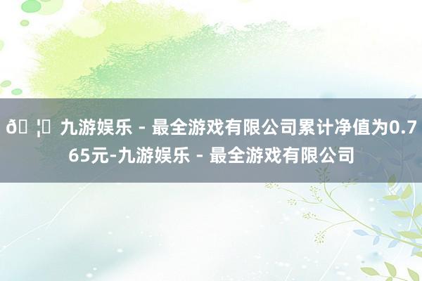 🦄九游娱乐 - 最全游戏有限公司累计净值为0.765元-九游娱乐 - 最全游戏有限公司