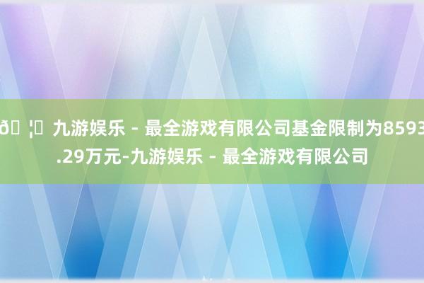 🦄九游娱乐 - 最全游戏有限公司基金限制为8593.29万元-九游娱乐 - 最全游戏有限公司